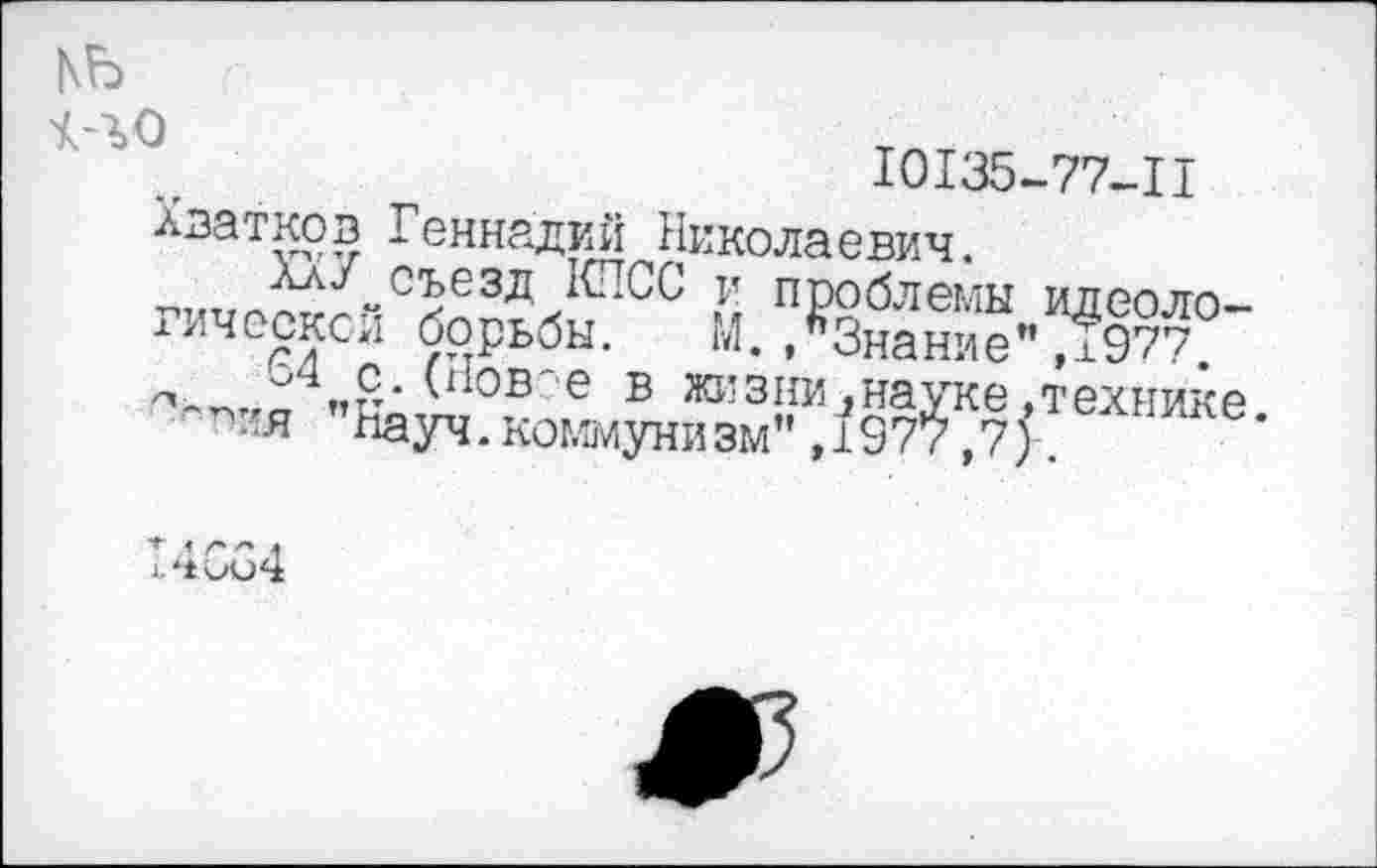 ﻿къ
10135-77-II Хватков Геннадий Николаевич.
м проблемы идеоло-хическси борьбы. ГЛ. .Знание ”71977.
"С* е в жизни^науке.технике я ’Науч.коммунизм",1977,7).
»